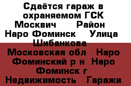 Сдаётся гараж в охраняемом ГСК“Москвич “  › Район ­ Наро-Фоминск  › Улица ­ Шибанкова  - Московская обл., Наро-Фоминский р-н, Наро-Фоминск г. Недвижимость » Гаражи   